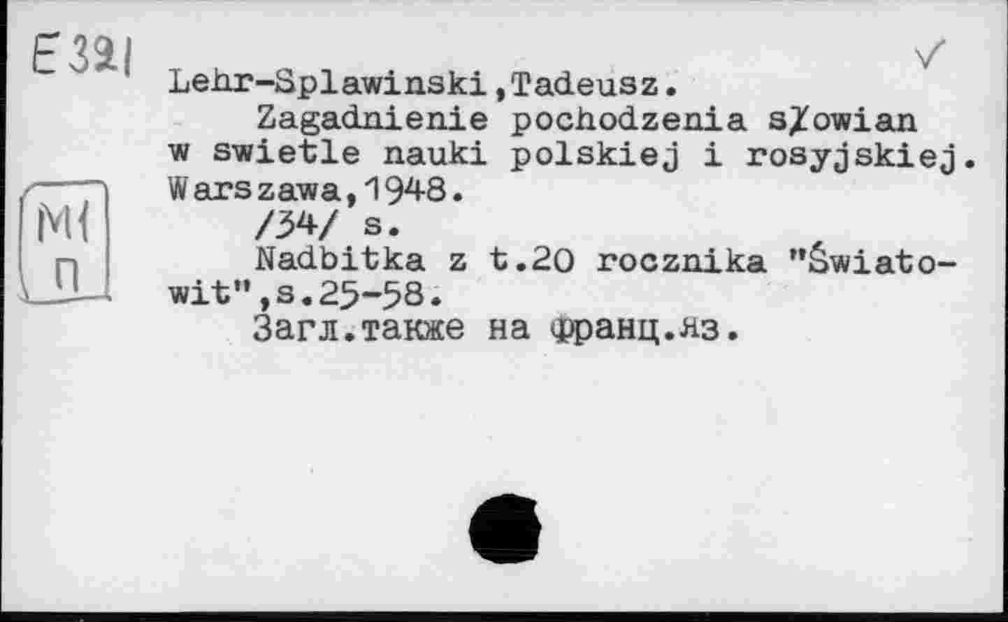 ﻿Lekr-Splawinski.Tadeusz.
Zagadnienie pochodzenia s/owian w swietle nauki polskiej і rosyjskiej. W ars zawa,1948.
/34/ s.
Nadbitka z t.20 rocznika "âwiato-wit”,s.25-58.
Загл.также на <рранц.яз.